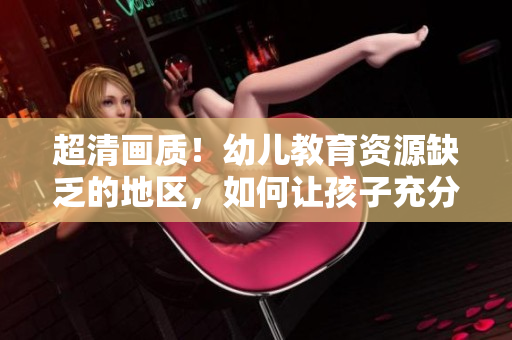 超清画质！幼儿教育资源缺乏的地区，如何让孩子充分发展？