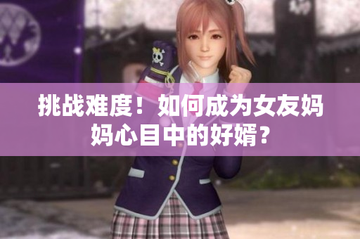 挑战难度！如何成为女友妈妈心目中的好婿？