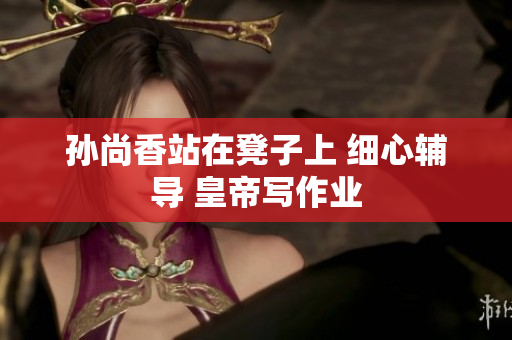 孙尚香站在凳子上 细心辅导 皇帝写作业