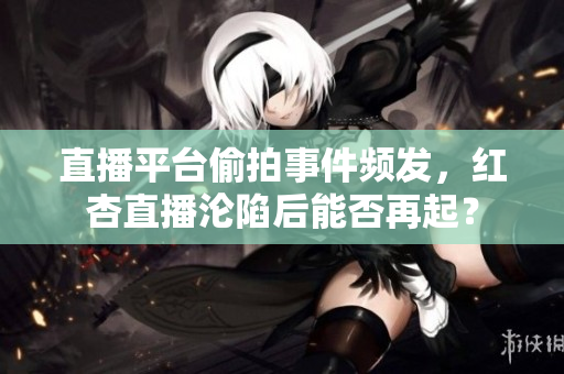 直播平台偷拍事件频发，红杏直播沦陷后能否再起？