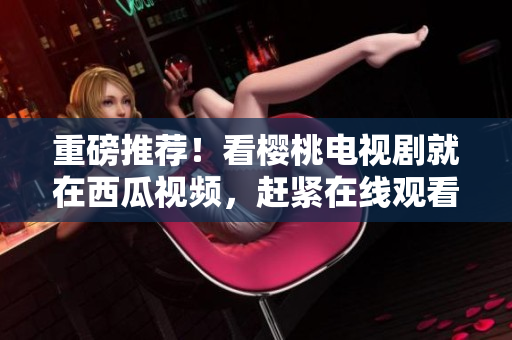 重磅推荐！看樱桃电视剧就在西瓜视频，赶紧在线观看！