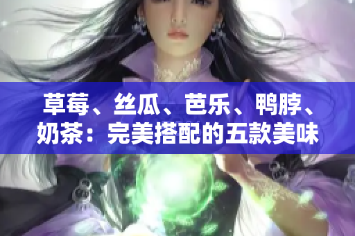 草莓、丝瓜、芭乐、鸭脖、奶茶：完美搭配的五款美味食材!
