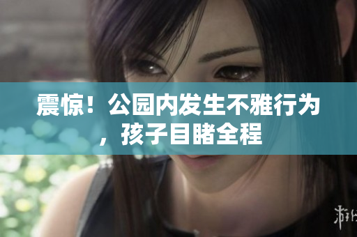 震惊！公园内发生不雅行为，孩子目睹全程