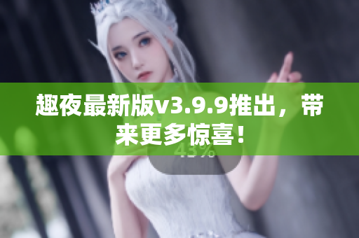 趣夜最新版v3.9.9推出，带来更多惊喜！