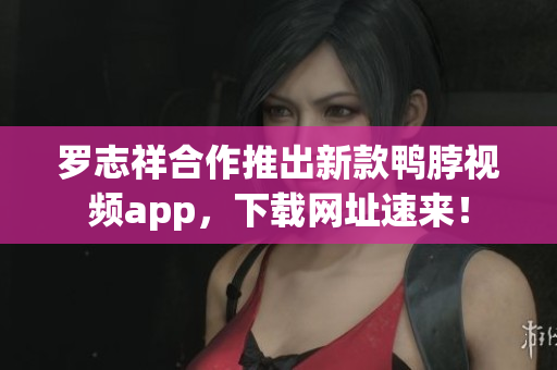 罗志祥合作推出新款鸭脖视频app，下载网址速来！