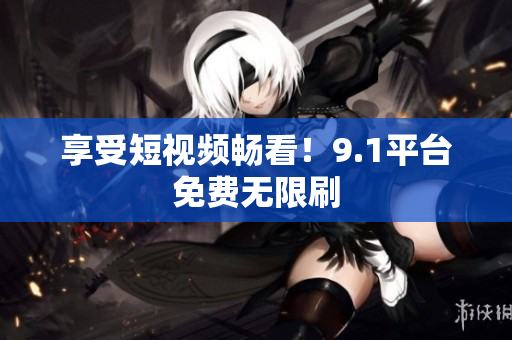享受短视频畅看！9.1平台免费无限刷