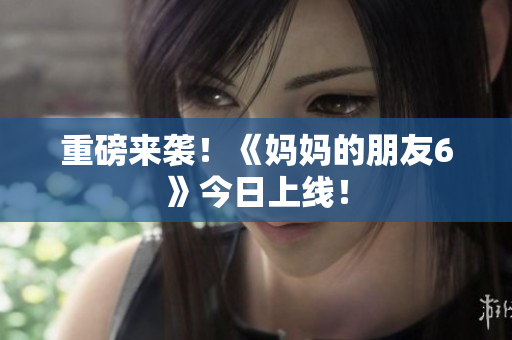 重磅来袭！《妈妈的朋友6》今日上线！