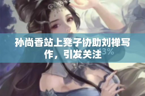 孙尚香站上凳子协助刘禅写作，引发关注