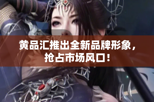 黄品汇推出全新品牌形象，抢占市场风口！