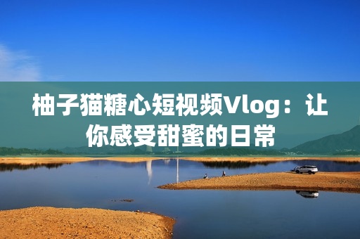 柚子猫糖心短视频Vlog：让你感受甜蜜的日常