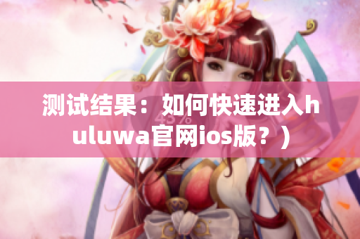 测试结果：如何快速进入huluwa官网ios版？)