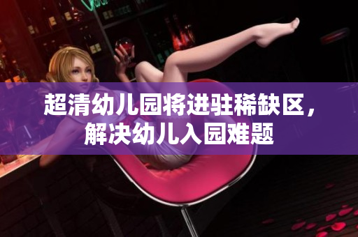 超清幼儿园将进驻稀缺区，解决幼儿入园难题
