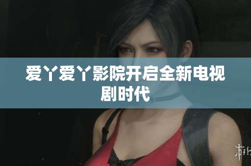 爱丫爱丫影院开启全新电视剧时代
