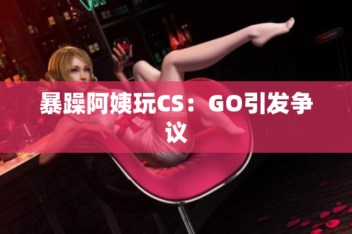 暴躁阿姨玩CS：GO引发争议