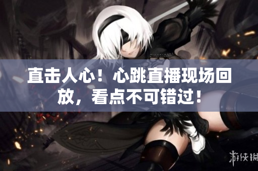 直击人心！心跳直播现场回放，看点不可错过！