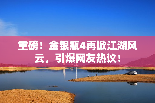 重磅！金银瓶4再掀江湖风云，引爆网友热议！