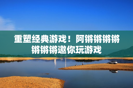 重塑经典游戏！阿锵锵锵锵锵锵锵邀你玩游戏