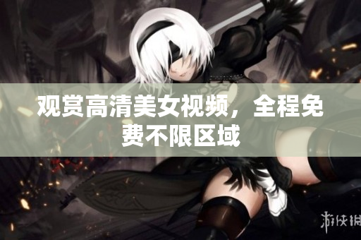 观赏高清美女视频，全程免费不限区域