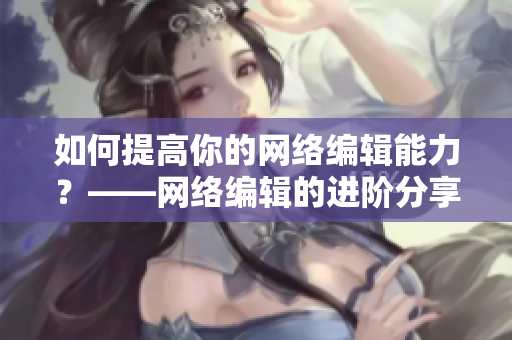 如何提高你的网络编辑能力？——网络编辑的进阶分享