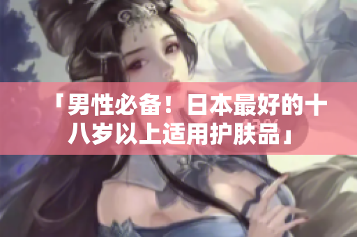 「男性必备！日本最好的十八岁以上适用护肤品」