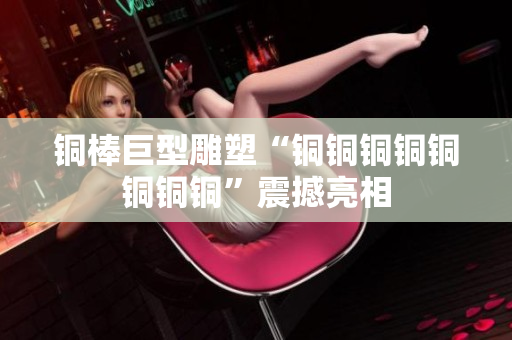 铜棒巨型雕塑“铜铜铜铜铜铜铜铜”震撼亮相