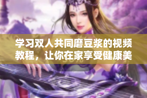 学习双人共同磨豆浆的视频教程，让你在家享受健康美味