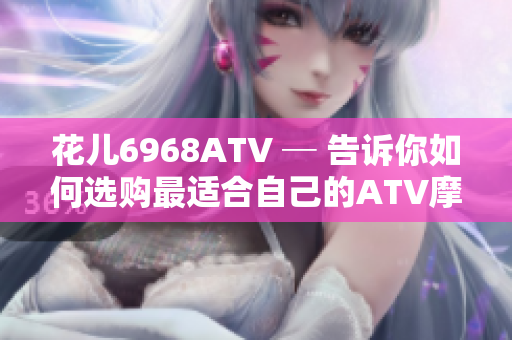 花儿6968ATV ─ 告诉你如何选购最适合自己的ATV摩托车