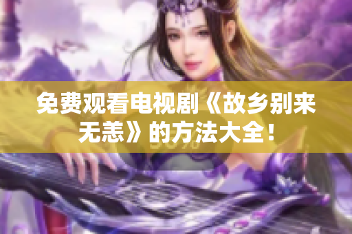 免费观看电视剧《故乡别来无恙》的方法大全！
