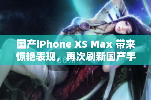 国产iPhone XS Max 带来惊艳表现，再次刷新国产手机高度