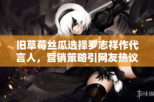 旧草莓丝瓜选择罗志祥作代言人，营销策略引网友热议