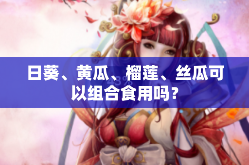 日葵、黄瓜、榴莲、丝瓜可以组合食用吗？