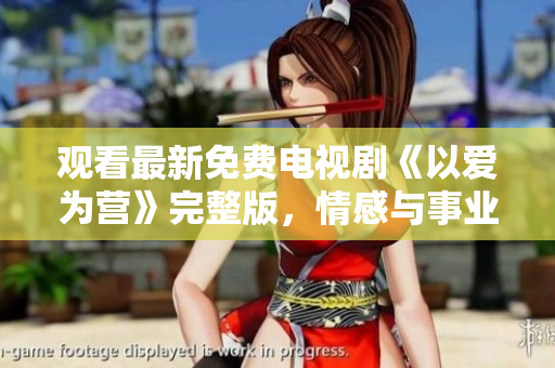 观看最新免费电视剧《以爱为营》完整版，情感与事业的完美融合!