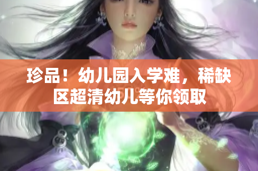 珍品！幼儿园入学难，稀缺区超清幼儿等你领取