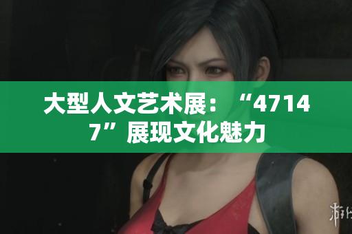 大型人文艺术展：“47147”展现文化魅力