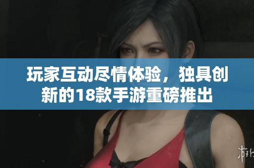 玩家互动尽情体验，独具创新的18款手游重磅推出