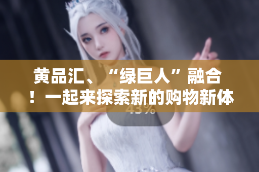 黄品汇、“绿巨人”融合 ！一起来探索新的购物新体验