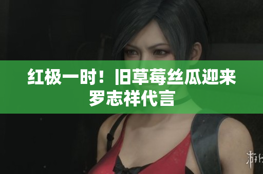 红极一时！旧草莓丝瓜迎来罗志祥代言