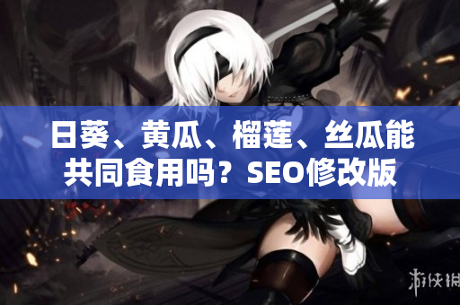 日葵、黄瓜、榴莲、丝瓜能共同食用吗？SEO修改版