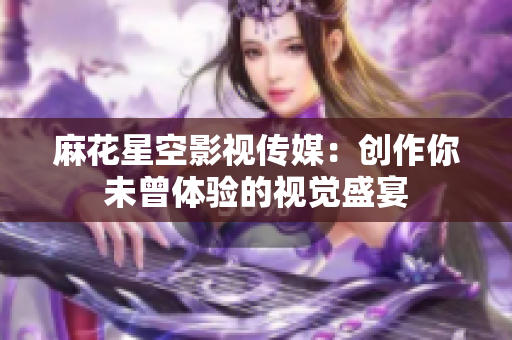 麻花星空影视传媒：创作你未曾体验的视觉盛宴