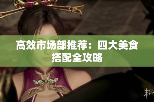 高效市场部推荐：四大美食搭配全攻略