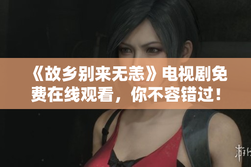 《故乡别来无恙》电视剧免费在线观看，你不容错过！
