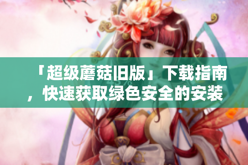 「超级蘑菇旧版」下载指南，快速获取绿色安全的安装包