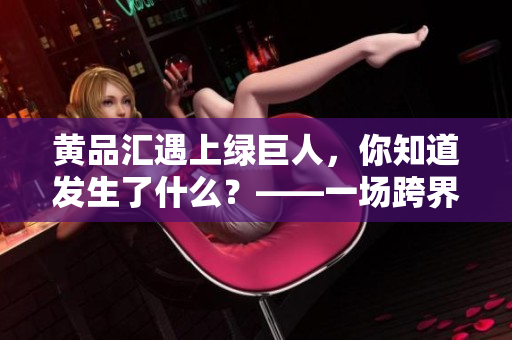 黄品汇遇上绿巨人，你知道发生了什么？——一场跨界合作的全面揭秘！