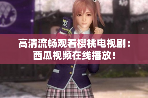 高清流畅观看樱桃电视剧：西瓜视频在线播放！