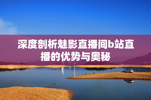 深度剖析魅影直播间b站直播的优势与奥秘