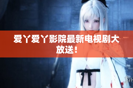 爱丫爱丫影院最新电视剧大放送！