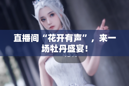 直播间“花开有声”，来一场牡丹盛宴！