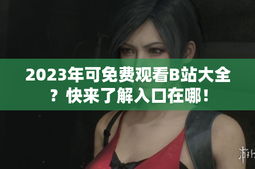 2023年可免费观看B站大全？快来了解入口在哪！