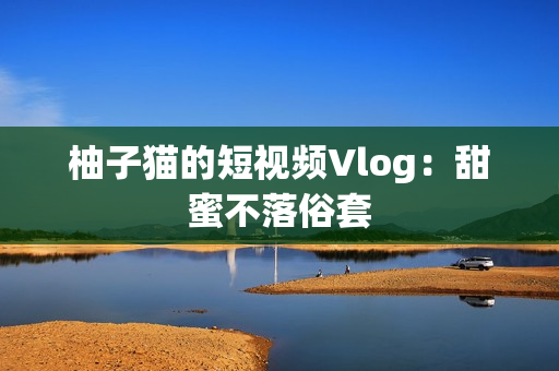 柚子猫的短视频Vlog：甜蜜不落俗套