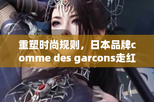 重塑时尚规则，日本品牌comme des garcons走红全球